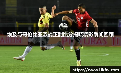 埃及与哥伦比亚激战正酣比分揭晓精彩瞬间回顾