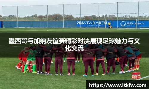墨西哥与加纳友谊赛精彩对决展现足球魅力与文化交流