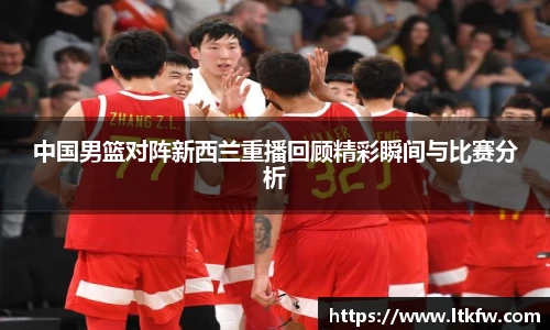 中国男篮对阵新西兰重播回顾精彩瞬间与比赛分析
