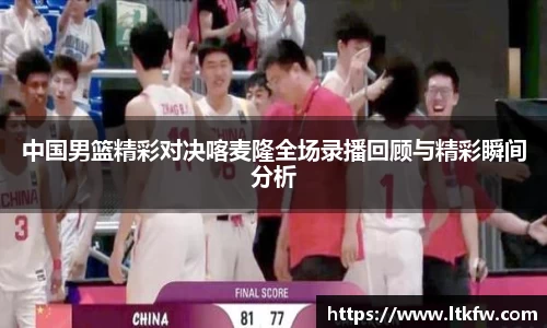 中国男篮精彩对决喀麦隆全场录播回顾与精彩瞬间分析
