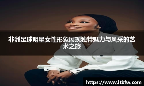 非洲足球明星女性形象展现独特魅力与风采的艺术之旅