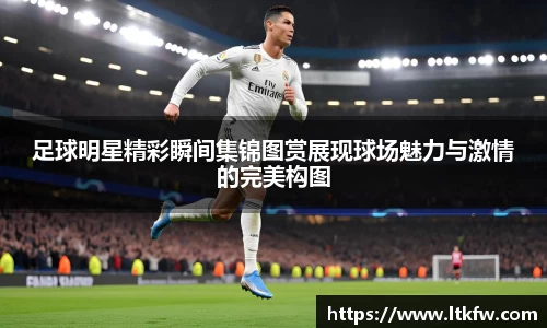 足球明星精彩瞬间集锦图赏展现球场魅力与激情的完美构图